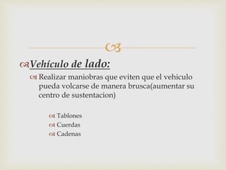  
Vehículo de lado: 
 Realizar maniobras que eviten que el vehiculo 
pueda volcarse de manera brusca(aumentar su 
centro de sustentacion) 
 Tablones 
 Cuerdas 
 Cadenas 
 