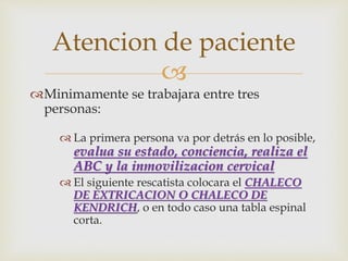 Atencion de paciente 
 
Minimamente se trabajara entre tres 
personas: 
 La primera persona va por detrás en lo posible, 
evalua su estado, conciencia, realiza el 
ABC y la inmovilizacion cervical 
 El siguiente rescatista colocara el CHALECO 
DE EXTRICACION O CHALECO DE 
KENDRICH, o en todo caso una tabla espinal 
corta. 
 