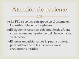 Atención de paciente 
 
 La FEL se coloca con apoyo en el asiento en 
lo posible debajo de los gluteos. 
El siguiente rescatista colabora desde afuera 
y realiza una manipulacion del chaleco hacia 
su direccion 
El tercer rescatista va por la puerta opuesta 
para colaborar con las piernas si no se 
encuentran atoradas. 
 