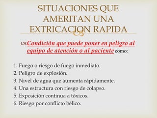 SITUACIONES QUE 
AMERITAN UNA 
EXTRICACION  
RAPIDA 
Condición que puede poner en peligro al 
equipo de atención o al paciente como: 
1. Fuego o riesgo de fuego inmediato. 
2. Peligro de explosión. 
3. Nivel de agua que aumenta rápidamente. 
4. Una estructura con riesgo de colapso. 
5. Exposición continua a tóxicos. 
6. Riesgo por conflicto bélico. 
 