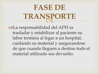 FASE DE 
TRANSPORTE 
 
La responsabilidad del APH es 
trasladar y estabilizar al paciente su 
labor termina al legar a un hospital, 
cuidando su material y asegurandose 
de que cuando lleguen a destino todo el 
material utilizado sea devuelto. 
 