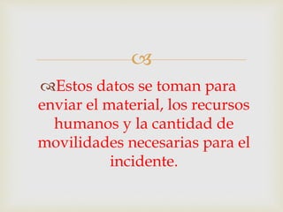  
Estos datos se toman para 
enviar el material, los recursos 
humanos y la cantidad de 
movilidades necesarias para el 
incidente. 
 