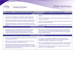 The Problems – 3rd Generation inc Cisco, Aruba, Trapeze                                     The Solution – 4th Generation – Extricom
                                                                  Design and Maintenance
- Extensive RF surveys and cell planning must be conducted.                  - The Extricom WLAN System reduces the complexity of RF surveys and cell
                                                                               planning.
- Each AP may only require basic configuration, however parts of the
  network must be reconfigured to support the Wireless infrastructure.       - Extricom’s UltraThin APs are placed where needed for best coverage and do
                                                                               not require configuration.
- Careful location of Access Points must be considered. Alterations in the
  environment affect the RF coverage and re-planning may be required.        - All APs use the same channel and the Extricom Switch coordinates the APs to
                                                                               eliminate co-channel interference.
- All Access Points require a source of power and network connectivity.
  Additional power supplies/power injectors and LAN infrastructure may be    - The Extricom WLAN Switch supplies power for all the connected Extricom APs
  required.                                                                    through built-in PoE.
                                                              Reliable Wireless Connectivity

- Clients are only able to communicate with one AP per transmission.            - With every AP on the same channel, the Extricom switch receives multiple
  When APs are deployed in difficult environments, RF retries will be             copies of each client transmission and chooses the best AP to transmit the
  increased reducing the overall performance. If the AP becomes                   reply, making the system highly resilient to RF interference and ensuring the
  congested, reduced throughput will significantly impact voice clients.          highest possible throughput.

                                                                The Future of Wireless – 802.11n

- Channel and cell planning becomes very difficult due to the unpredictable
                                                                                - The Extricom Channel Blanket Architecture is a perfect match for the
  coverage patterns of 802.11n.
                                                                                  unpredictable coverage patterns of 802.11n APs. In an Extricom system,
                                                                                  overlapping coverage from adjacent APs is not a problem.
- 802.11n cannot be used for full performance in the 2.4GHz range due
  insufficient non-overlapping channels when bonded.
                                                                                - 802.11n can be deployed in both 2.4GHz and 5GHz without compromising the
                                                                                  performance. Multiple radios can be configured for 802.11n in the same AP.
-   Existing 802.11a/b/g clients reduce the overall throughput of the high
    speed WLAN. The only option is to prevent the devices from connecting
                                                                                -   Existing 802.11a/b/g clients can be placed on separate blankets to optimize
    at all, however with an array of 802.11a/b/g/n clients present on today’s
                                                                                    service for both ‘n’ and legacy devices
    networks this proves almost impossible.
 