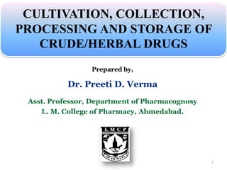 Prepared by,
Dr. Preeti D. Verma
Asst. Professor, Department of Pharmacognosy
L. M. College of Pharmacy, Ahmedabad.
CULTIVATION, COLLECTION,
PROCESSING AND STORAGE OF
CRUDE/HERBAL DRUGS
1
 