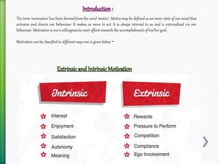 The term ‘motivation’ has been derived from the word ‘motive’. Motive may be defined as an inner state of our mind that
activates and directs our behaviour. It makes us move to act. It is always internal to us and is externalized via our
behaviour. Motivation is one’s willingness to exert efforts towards the accomplishment of his/her goal.
Motivation can be classified in different ways.one is given below −
 