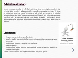 ‣ It requires external stimuli, e.g. reward, certificate.
‣ Usually aroused by concrete stimulus but sometimes abstract stimulus can arouse it, e.g. desire
to score more.
‣ Unlike intrinsic motivation it is not that active and fruitful.
‣ It does not last long.
‣ If the stimulus of extrinsic motivation is obtained before finishing the work then motivation is
lost before achieving goal.
Example —tries to do well in exam to get prize, behave well to be praised by all etc.
Extrinsic motivation means that the individual's motivational stimuli are coming from outside. In other
words, our desires to perform a task are controlled by an outside source. Note that even though the stimuli
are coming from outside, the result of performing the task will still be rewarding for the individual
performing the task. This type of motivation is everywhere and frequently used within society throughout
your lifetime. When one is motivated to behave, achieve, learn or do based on a highly regarded outcome,
rather than for the fun, development or learning provided within an experience, one is being extrinsically
motivated.
 