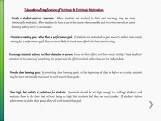 Create a student-centered classroom. When students are involved in their own learning, they are more
intrinsically motivated. Allow students to have a say in the course where possible and try to incorporate an active
learning activity every 15-20 minutes.
Promote a mastery goal, rather than a performance goal. If students are motivated to gain mastery, rather than simply
aiming for a performance goal, they are more likely to invest more effort into their own learning.
Encourage students’ actions, not their character or person. Focus on their effort, not their innate ability. Direct students’
attention to the process of completing the project and the effort involved, rather than on the end product.
Provide clear learning goals. By providing clear learning goals at the beginning of class or before an activity, students
may be more intrinsically motivated to work toward those goals.
Have high, but realistic expectations for students. standards should be set high enough to challenge students and
motivate them to do their best without being so high that students feel they are unattainable. If students believe
achievement is within their grasp, they will work toward that goal.
 