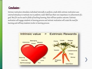 Intrinsic motivation stimulates individual internally to perform a task while extrinsic motivation uses
external stimulous to motivate one to perform a task. Both have their own importance in achievement of a
goal. But if it can be used in fields of teaching-learning, that will have positive outcome. Extrinsic
motivation will engage students in learning process and intrinsic motivation will create the need for
learning and will keep students involve in learning process.
 