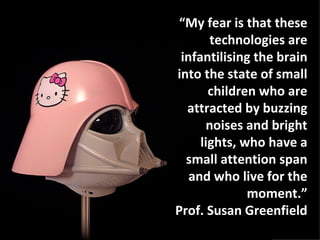 “My fear is that these
       technologies are
 infantilising the brain
into the state of small
       children who are
  attracted by buzzing
      noises and bright
     lights, who have a
  small attention span
   and who live for the
              moment.”
Prof. Susan Greenfield
 