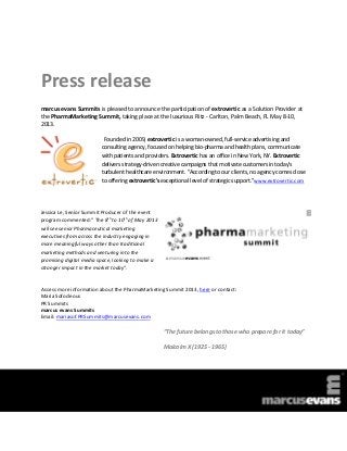 Press release
marcus evans Summits is pleased to announce the participation of extrovertic as a Solution Provider at
the PharmaMarketing Summit, taking place at the luxurious Ritz - Carlton, Palm Beach, FL May 8-10,
2013.

                          Founded in 2009, extrovertic is a woman-owned, full-service advertising and
                         consulting agency, focused on helping bio-pharma and health plans, communicate
                         with patients and providers. Extrovertic has an office in New York, NY. Extrovertic
                         delivers strategy-driven creative campaigns that motivate customers in today's
                         turbulent healthcare environment. "According to our clients, no agency comes close
                         to offering extrovertic's exceptional level of strategic support."www.extrovertic.com




Jessica Le, Senior Summit Producer of the event
                             th      th
program commented:” The 8 to 10 of May 2013
will see senior Pharmaceutical marketing
executives from across the industry engaging in
more meaningful ways other than traditional
marketing methods and venturing into the
promising digital media space, looking to make a
stronger impact in the market today”.


Access more information about the PharmaMarketing Summit 2013, here or contact:
Maria Sofocleous
PR Summits
marcus evans Summits
Email: mariasof.PRSummits@marcusevans.com

                                                   “The future belongs to those who prepare for it today”

                                                   Malcolm X (1925 - 1965)
 