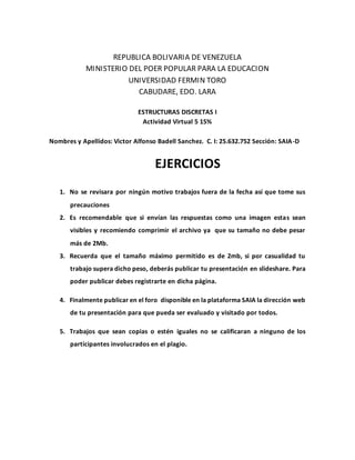 REPUBLICA BOLIVARIA DE VENEZUELA
MINISTERIO DEL POER POPULAR PARA LA EDUCACION
UNIVERSIDAD FERMIN TORO
CABUDARE, EDO. LARA
ESTRUCTURAS DISCRETAS I
Actividad Virtual 5 15%
Nombres y Apellidos: Victor Alfonso Badell Sanchez. C. I: 25.632.752 Sección: SAIA-D
EJERCICIOS
1. No se revisara por ningún motivo trabajos fuera de la fecha así que tome sus
precauciones
2. Es recomendable que si envían las respuestas como una imagen estas sean
visibles y recomiendo comprimir el archivo ya que su tamaño no debe pesar
más de 2Mb.
3. Recuerda que el tamaño máximo permitido es de 2mb, si por casualidad tu
trabajo supera dicho peso, deberás publicar tu presentación en slideshare. Para
poder publicar debes registrarte en dicha página.
4. Finalmente publicar en el foro disponible en la plataforma SAIA la dirección web
de tu presentación para que pueda ser evaluado y visitado por todos.
5. Trabajos que sean copias o estén iguales no se calificaran a ninguno de los
participantes involucrados en el plagio.
 