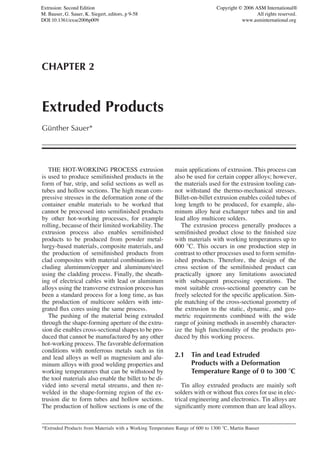 Extrusion: Second Edition                                                      Copyright © 2006 ASM International®
M. Bauser, G. Sauer, K. Siegert, editors, p 9-58                                                 All rights reserved.
DOI:10.1361/exse2006p009                                                                  www.asminternational.org




CHAPTER 2



Extruded Products
Gunther Sauer*
 ¨




   THE HOT-WORKING PROCESS extrusion                        main applications of extrusion. This process can
is used to produce semiﬁnished products in the              also be used for certain copper alloys; however,
form of bar, strip, and solid sections as well as           the materials used for the extrusion tooling can-
tubes and hollow sections. The high mean com-               not withstand the thermo-mechanical stresses.
pressive stresses in the deformation zone of the            Billet-on-billet extrusion enables coiled tubes of
container enable materials to be worked that                long length to be produced, for example, alu-
cannot be processed into semiﬁnished products               minum alloy heat exchanger tubes and tin and
by other hot-working processes, for example                 lead alloy multicore solders.
rolling, because of their limited workability. The             The extrusion process generally produces a
extrusion process also enables semiﬁnished                  semiﬁnished product close to the ﬁnished size
products to be produced from powder metal-                  with materials with working temperatures up to
lurgy-based materials, composite materials, and             600 ЊC. This occurs in one production step in
the production of semiﬁnished products from                 contrast to other processes used to form semiﬁn-
clad composites with material combinations in-              ished products. Therefore, the design of the
cluding aluminum/copper and aluminum/steel                  cross section of the semiﬁnished product can
using the cladding process. Finally, the sheath-            practically ignore any limitations associated
ing of electrical cables with lead or aluminum              with subsequent processing operations. The
alloys using the transverse extrusion process has           most suitable cross-sectional geometry can be
been a standard process for a long time, as has             freely selected for the speciﬁc application. Sim-
the production of multicore solders with inte-              ple matching of the cross-sectional geometry of
grated ﬂux cores using the same process.                    the extrusion to the static, dynamic, and geo-
   The pushing of the material being extruded               metric requirements combined with the wide
through the shape-forming aperture of the extru-            range of joining methods in assembly character-
sion die enables cross-sectional shapes to be pro-          ize the high functionality of the products pro-
duced that cannot be manufactured by any other              duced by this working process.
hot-working process. The favorable deformation
conditions with nonferrous metals such as tin
and lead alloys as well as magnesium and alu-               2.1 Tin and Lead Extruded
minum alloys with good welding properties and                   Products with a Deformation
working temperatures that can be withstood by                   Temperature Range of 0 to 300 ЊC
the tool materials also enable the billet to be di-
vided into several metal streams, and then re-                 Tin alloy extruded products are mainly soft
welded in the shape-forming region of the ex-               solders with or without ﬂux cores for use in elec-
trusion die to form tubes and hollow sections.              trical engineering and electronics. Tin alloys are
The production of hollow sections is one of the             signiﬁcantly more common than are lead alloys.


*Extruded Products from Materials with a Working Temperature Range of 600 to 1300 ЊC, Martin Bauser
 
