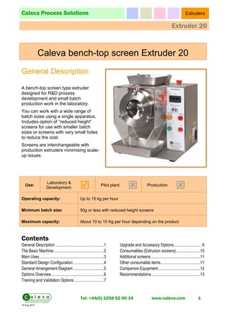 Caleva Process Solutions Extruders
Extruder 20
Tel: +44(0) 1258 52 00 34 www.caleva.com 1
18 Aug 2010
Caleva bench-top screen Extruder 20
General Description
A bench-top screen type extruder
designed for R&D process
development and small batch
production work in the laboratory.
You can work with a wide range of
batch sizes using a single apparatus.
Includes option of “reduced height”
screens for use with smaller batch
sizes or screens with very small holes
to reduce the cost.
Screens are interchangeable with
production extruders minimising scale-
up issues.
Use:
Laboratory &
Development: 
Pilot plant:
 Production:

Operating capacity: Up to 15 kg per hour
Minimum batch size: 50g or less with reduced height screens
Maximum capacity: About 10 to 15 Kg per hour depending on the product
Contents
General Description ..............................................1
The Basic Machine................................................2
Main Uses.............................................................3
Standard Design Configuration .............................4
General Arrangement Diagram .............................5
Options Overview..................................................6
Training and Validation Options ............................7
Upgrade and Accessory Options.......................... 9
Consumables (Extrusion screens).......................10
Additional screens...............................................11
Other consumable items......................................11
Companion Equipment........................................12
Recommendations ..............................................13
 