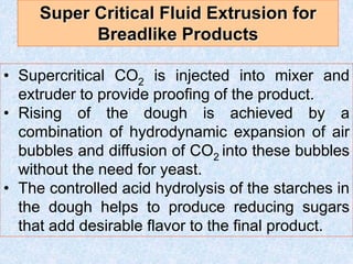 • Supercritical CO2 is injected into mixer and
extruder to provide proofing of the product.
• Rising of the dough is achieved by a
combination of hydrodynamic expansion of air
bubbles and diffusion of CO2 into these bubbles
without the need for yeast.
• The controlled acid hydrolysis of the starches in
the dough helps to produce reducing sugars
that add desirable flavor to the final product.
Super Critical Fluid Extrusion for
Breadlike Products
 