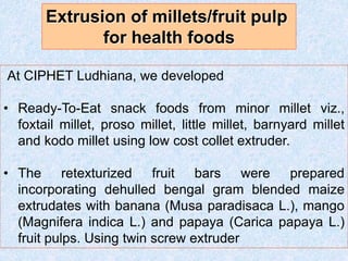 At CIPHET Ludhiana, we developed
• Ready-To-Eat snack foods from minor millet viz.,
foxtail millet, proso millet, little millet, barnyard millet
and kodo millet using low cost collet extruder.
• The retexturized fruit bars were prepared
incorporating dehulled bengal gram blended maize
extrudates with banana (Musa paradisaca L.), mango
(Magnifera indica L.) and papaya (Carica papaya L.)
fruit pulps. Using twin screw extruder
Extrusion of millets/fruit pulp
for health foods
 