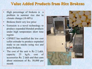 Value Added Products from Rice Brokens
• High percentage of brokens is a
problem in summer rice due to
climate change (18-40%)
• Brokens fetch very low price
• Extrusion is a novel technology to
produce expanded blended products
under high temperature short time
regime
• CIPHET has modified the low cost
collet extruder to produce expanded
ready to eat snacks using rice and
pulse brokens.
• The cost of the unit is Rs 2 Lakh,
capacity 25 kg/h, cost of
accessories Rs. 2 lakh and thus earn
about minimum of Rs. 50,000 per
month
 