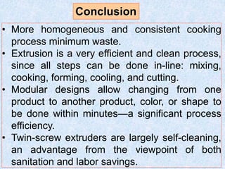 • More homogeneous and consistent cooking
process minimum waste.
• Extrusion is a very efficient and clean process,
since all steps can be done in-line: mixing,
cooking, forming, cooling, and cutting.
• Modular designs allow changing from one
product to another product, color, or shape to
be done within minutes—a significant process
efficiency.
• Twin-screw extruders are largely self-cleaning,
an advantage from the viewpoint of both
sanitation and labor savings.
Conclusion
 