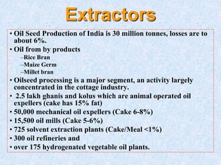 Extractors
• Oil Seed Production of India is 30 million tonnes, losses are to
about 6%.
• Oil from by products
–Rice Bran
–Maize Germ
–Millet bran
• Oilseed processing is a major segment, an activity largely
concentrated in the cottage industry.
• 2.5 lakh ghanis and kolus which are animal operated oil
expellers (cake has 15% fat)
• 50,000 mechanical oil expellers (Cake 6-8%)
• 15,500 oil mills (Cake 5-6%)
• 725 solvent extraction plants (Cake/Meal <1%)
• 300 oil refineries and
• over 175 hydrogenated vegetable oil plants.
 