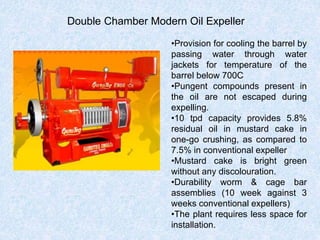 Double Chamber Modern Oil Expeller
•Provision for cooling the barrel by
passing water through water
jackets for temperature of the
barrel below 700C
•Pungent compounds present in
the oil are not escaped during
expelling.
•10 tpd capacity provides 5.8%
residual oil in mustard cake in
one-go crushing, as compared to
7.5% in conventional expeller
•Mustard cake is bright green
without any discolouration.
•Durability worm & cage bar
assemblies (10 week against 3
weeks conventional expellers)
•The plant requires less space for
installation.
 