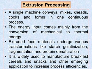 • A single machine conveys, mixes, kneads,
cooks and forms in one continuous
process.
• The energy input comes mainly from the
conversion of mechanical to thermal
energy.
• Extruded food materials undergo various
transformations like starch gelatinization,
fragmentation and protein denaturation
• It is widely used to manufacture breakfast
cereals and snacks and other emerging
application to increase process efficiencies.
Extrusion Processing
 