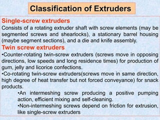 Single-screw extruders
Consists of a rotating extruder shaft with screw elements (may be
segmented screws and shearlocks), a stationary barrel housing
(maybe segment sections), and a die and knife assembly.
Twin screw extruders
•Counter-rotating twin-screw extruders (screws move in opposing
directions, low speeds and long residence times) for production of
gum, jelly and licorice confections.
•Co-rotating twin-screw extruders(screws move in same direction,
high degree of heat transfer but not forced conveyance) for snack
products.
•An intermeshing screw producing a positive pumping
action, efficient mixing and self-cleaning.
•Non-intermeshing screws depend on friction for extrusion,
like single-screw extruders
Classification of Extruders
 