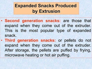 • Second generation snacks: are those that
expand when they come out of the extruder.
This is the most popular type of expanded
snack.
• Third generation snacks: or pellets do not
expand when they come out of the extruder.
After storage, the pellets are puffed by frying,
microwave heating or hot air puffing.
Expanded Snacks Produced
by Extrusion
 
