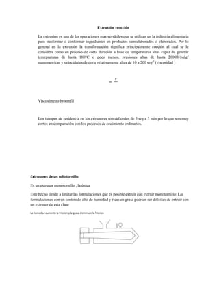 Extrusión –cocción
La extrusión es una de las operaciones mas versátiles que se utilizan en la industria alimentaria
para trasformar o conformar ingredientes en productos semielaborados o elaborados. Por lo
general en la extrusión la transformación significa principalmente cocción al cual se le
considera como un proceso de corta duración a base de temperaturas altas capaz de generar
temepraturas de hasta 180°C o poco menos, presiones altas de hasta 2000lb/pulg2
manometricas y velocidades de corte relativamente altas de 10 a 200 seg-1
(viscosidad )
Viscosimetro broomfil
Los tiempos de residencia en los extrusores son del orden de 5 seg a 3 min por lo que son muy
cortos en comparación con los procesos de cocimiento ordinarios.
Extrusores de un solo tornillo
Es un extrusor monotornillo , la única
Este hecho tiende a limitar las formulaciones que es posible extruir con extruir monotornillo: Las
formulaciones con un contenido alto de humedad y ricas en grasa podrían ser difíciles de extruir con
un extrusor de esta clase
La humedad aumenta la friccion y la grasa disminuye la friccion
 