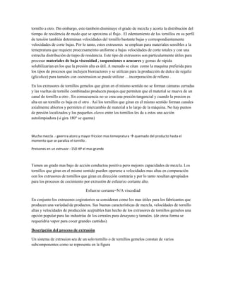 tornillo a otro. ISn embargo, esto tambein disminuye el grado de mezcla y acorta la distribución del
tiempo de residencia de modo que se aproxima al flujo . El edentamiento de los tornillos en su perfil
de tensión también determinan velocidades del tornillo bastante bajas y correspondientemente
velocidades de corte bajas. Por lo tanto, estos extrusores se emplean para materiales sensibles a la
temepratura que requiere proecesameinto uniforme a bajas velocidades de corte totales y con una
extrecha distribución de tiepo de residencia. Este tipo de extrusores son particularmente útiles para
procesar materiales de baja viscosidad , suspensiones o azucares y gomas de rápida
solubilizarían en los que la presión alta es útil. A menudo se citan como la maquina preferida para
los tipos de procesos que incluyen bioreactores y se utilizan para la producción de dulce de regaliz
(glicolice) para tamales con coextrusion se puede utilizar …incorporación de relleno .
En los extrusores de tornillos gemelos que giran en el mismo sentido no se forman cámaras cerradas
y las vueltas de tornillo combinadas producen pasajes que permiten que el material se mueva de un
canal de tornillo a otro . En consecuencia no se crea una presión tangencial y cuando la presion es
alta en un tornillo es baja en el otro . Así los tornillos que giran en el mismo sentido forman canales
axialmente abiertos y permiten el intercambio de material a lo largo de la máquina. No hay puntos
de presión localizados y los pequeños claros entre los tornillos les da a estos una acción
autolimpiadora (si gira 180° se quema)
Mucha mezcla .- geernra atoro y mayor friccion mas temepratura  quemado del producto hasta el
momento que se paraliza el tornillo .
Preisones en un extrusor : 150 HP el mas grande
Tienen un grado mas bajo de acción conductoa positiva pero mejores capacidades de mezcla. Los
tornillos que giran en el mismo sentido pueden operarse a velocidades mas altas en comparación
con los extrusores de tornillos que giran en dirección contraria y por lo tanto resultan apropiados
para los procesos de cocimiento por extrusión de esfuierzo cortante alto.
Esfuerzo cortante=N/A viscodiad
En conjunto los extrusores cogiratorios se consideran como los mas útiles para los fabricantes que
producen una variedad de productos. Sus buenas características de mezcla, velocidades de tornillo
altas y velocidades de producción aceptables han hecho de los extrusores de tornillos gemelos una
opción popular para las industrias de los cereales para desayuno y tamales. (de otroa forma se
requeridria vapor para cocer grandes cantidas).
Descripción del proceso de extrusión
Un sistema de extrsuion sea de un solo tornillo o de tornillos gemelos constan de varios
subcomponentes como se representa en la figura
 