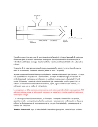 Una tolva proporciona una zona de amortiguamiento a la materia prima en la entrada de modo que
el extrusor opere de manera continua sin interrupción. Se utiliza un tornillo de alimentación de
velocidad variable para descargar material uniforme y continamente apartir de la tolva y llevarla al
extrusor.
Exigencias de la materia prima: granulometría, mezclas de los granos (es mejor hacer la mezcla
antes de la extrusión) , humedad , cantidad pues si se atora , se quema).
Algunas veces se utiliza un cilindro preacodicionador para mezclar con anticipación vapor y /o agua
con la alimentación no elaborada. De maner ideal , el tiempo de retención aquí es suficiente de
modo de que cada particula de cereal alcanza el equilibrio en temperatura y humedad. El baril
mismo del extrusor consta de cabezas encamisadas que contienen los tornillos giratorios. Las
cabezas se calientan mediante cartuchos eléctricos, vapor , agua caliente o aceite térmico y se
enfrían por agua con un medio de enfriamiento.
La temepratura se debe mantener con resistencias en la afueras de todo cilindro o con camisas . NO
solo para calentar pues si se sobrepasa la tmepratura se puede hacer circular agua fríatableros de
control para corregir.
Las varias operaciones de calentamiento, exfieamiento , transporte, alimentación con presión,
reacción, mezcla , homogenización, fusión, cocimiento , texturizacion y conformación se llevan a
cabo en las distintas zonas de procesamiento de un extrusor. Los principales componentes de un
extrusor son conocidos:
Zona de alimentación aquí se debe añadir la cantidad de agua optima , otros incluyen enzimas .
 