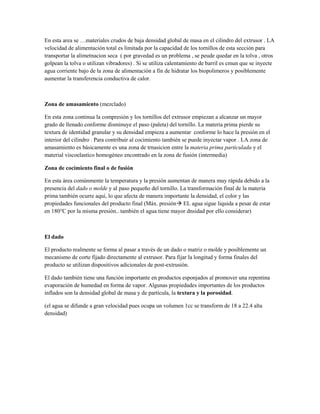 En esta area se …materiales crudos de baja densidad global de masa en el cilindro del extrusor . LA
velocidad de alimentación total es limitada por la capacidad de los tornillos de esta sección para
transportar la alimetnacion seca ( por gravedad es un problema , se peude quedar en la tolva , otros
golpean la tolva o utilizan vibradores) . Si se utiliza calentamiento de barril es cmun que se inyecte
agua corriente bajo de la zona de alimentación a fin de hidratar los biopolimeros y posiblemente
aumentar la transferencia conductiva de calor.
Zona de amasamiento (mezclado)
En esta zona continua la compresión y los tornillos del extrusor empiezan a alcanzar un mayor
grado de llenado conforme disminuye el paso (paleta) del tornillo. La materia prima pierde su
textura de identidad granular y su densidad empieza a aumentar conforme lo hace la presión en el
interior del cilindro . Para contribuir al cocimiento también se puede inyectar vapor . LA zona de
amasamiento es básicamente es una zona de trnasicion entre la materia prima particulada y el
material viscoelastico homogéneo encontrado en la zona de fusión (intermedia)
Zona de cocimiento final o de fusión
En esta área comúnmente la temperatura y la presión aumentan de manera muy rápida debido a la
presencia del dado o molde y al paso pequeño del tornillo. La transformación final de la materia
prima también ocurre aquí, lo que afecta de manera importante la densidad, el color y las
propiedades funcionales del producto final (Máx. presión EL agua sigue liquida a pesar de estar
en 180°C por la misma presión.. también el agua tiene mayor dnsidad por ello considerar)
El dado
El producto realmente se forma al pasar a través de un dado o matriz o molde y posiblemente un
mecanismo de corte fijado directamente al extrusor. Para fijar la longitud y forma finales del
producto se utilizan dispositivos adicionales de post-extrusión.
El dado también tiene una función importante en productos esponjados al promover una repentina
evaporación de humedad en forma de vapor. Algunas propiedades importantes de los productos
inflados son la densidad global de masa y de partícula, la textura y la porosidad.
(el agua se difunde a gran velocidad pues ocupa un volumen 1cc se transform de 18 a 22.4 alta
densidad)
 