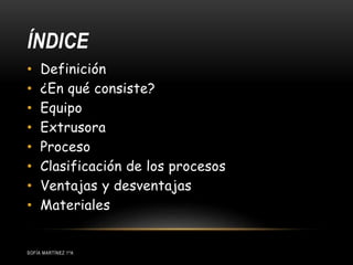 ÍNDICE
SOFÍA MARTÍNEZ 1ºA
• Definición
• ¿En qué consiste?
• Equipo
• Extrusora
• Proceso
• Clasificación de los procesos
• Ventajas y desventajas
• Materiales
 
