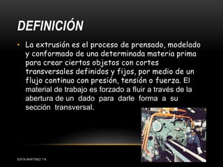 DEFINICIÓN
• La extrusión es el proceso de prensado, modelado
y conformado de una determinada materia prima
para crear ciertos objetos con cortes
transversales definidos y fijos, por medio de un
flujo continuo con presión, tensión o fuerza. El
material de trabajo es forzado a fluir a través de la
abertura de un dado para darle forma a su
sección transversal.
SOFÍA MARTÍNEZ 1ºA
 