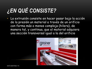 ¿EN QUÉ CONSISTE?
SOFÍA MARTÍNEZ 1ºA
• La extrusión consiste en hacer pasar bajo la acción
de la presión un material a través de un orificio
con forma más o menos compleja (hilera), de
manera tal, y continua, que el material adquiera
una sección transversal igual a la del orificio
 