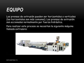 EQUIPO
SOFÍA MARTÍNEZ 1ºA
Las prensas de extrusión pueden ser horizontales o verticales
(las horizontales son más comunes). Las prensas de extrusión
son accionadas normalmente por fuerza hidráulica.
Para realizar este proceso se necesitan la siguiente máquina
llamada extrusora:
 