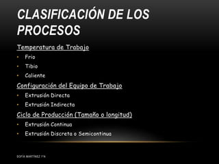 CLASIFICACIÓN DE LOS
PROCESOS
SOFÍA MARTÍNEZ 1ºA
Temperatura de Trabajo
• Frio
• Tibio
• Caliente
Configuración del Equipo de Trabajo
• Extrusión Directa
• Extrusión Indirecta
Ciclo de Producción (Tamaño o longitud)
• Extrusión Continua
• Extrusión Discreta o Semicontinua
 