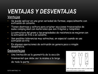 VENTAJAS Y DESVENTAJAS
SOFÍA MARTÍNEZ 1ºA
Ventajas
• Se puede aplicar en una gran variedad de formas, especialmente con
extrusión en caliente.
• Tienen destreza y soltura para originar secciones trasversales de
suma complejidad con materiales que son frágiles y rompibles
• La estructura del grano y las propiedades de resistencia se mejoran con
la extrusión en frío o en caliente.
• Son posibles tolerancias muy estrechas, en especial cuando se usa
extrusión en frío
• En algunas operaciones de extrusión se genera poco o ningún
desperdicio.
Desventajas
• Una limitación es la geometría de la sección
transversal que debe ser la misma a lo largo
de toda la parte
 