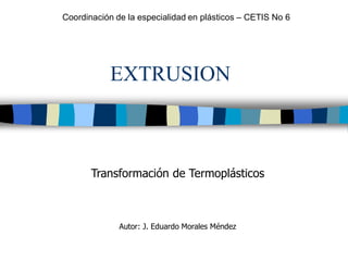 EXTRUSION
Transformación de Termoplásticos
Autor: J. Eduardo Morales Méndez
Coordinación de la especialidad en plásticos – CETIS No 6
 