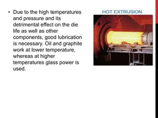 • Due to the high temperatures
and pressure and its
detrimental effect on the die
life as well as other
components, good lubrication
is necessary. Oil and graphite
work at lower temperature,
whereas at higher
temperatures glass power is
used.
 