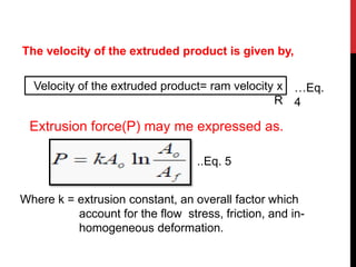 The velocity of the extruded product is given by,
Velocity of the extruded product= ram velocity x
R
Extrusion force(P) may me expressed as.
Where k = extrusion constant, an overall factor which
account for the flow stress, friction, and in-
homogeneous deformation.
..Eq. 5
…Eq.
4
 