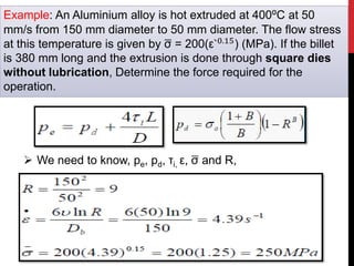 Example: An Aluminium alloy is hot extruded at 400⁰C at 50
mm/s from 150 mm diameter to 50 mm diameter. The flow stress
at this temperature is given by σ = 200(ε`0.15) (MPa). If the billet
is 380 mm long and the extrusion is done through square dies
without lubrication, Determine the force required for the
operation.
 We need to know, pe, pd, τi, ε, σ and R,
 