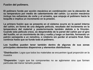 Fusión del polímero.
El polímero funde por acción mecánica en combinación con la elevación de
su temperatura por medio de calentamiento del cañón. La acción mecánica
incluye los esfuerzos de corte y el arrastre, que empuja el polímero hacia la
boquilla e implica un incremento en la presión.
La primera fusión que se presenta en el sistema ocurre en la pared interna
del cañón, en forma de una delgada película, resultado del incremento en la
temperatura del material y posteriormente también debida a la fricción.
Cuando esta película crece, es desprendida de la pared del cañón por el giro
del husillo, en un movimiento de ida y vuelta y luego un barrido, formando un
patrón semejante a un remolino, o rotatorio sin perder el arrastre final. Esto
continúa hasta que se funde todo el polímero.
Los husillos pueden tener también dentro de algunas de sus zonas
principales elementos dispersivos y elementos distributivos.
*Distribución: Logra que todos los materiales se encuentren igual proporción en la
muestra
*Dispersión: Logra que los componentes no se aglomeren sino que formen
partículas del menor tamaño posible.
 