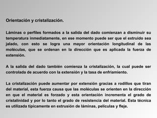 Orientación y cristalización.
Láminas o perfiles formados a la salida del dado comienzan a disminuir su
temperatura inmediatamente, en ese momento puede ser que el extruido sea
jalado, con esto se logra una mayor orientación longitudinal de las
moléculas, que se ordenan en la dirección que es aplicada la fuerza de
extensión.
A la salida del dado también comienza la cristalización, la cual puede ser
controlada de acuerdo con la extensión y la tasa de enfriamiento.
La cristalización puede aumentar por extensión gracias a rodillos que tiran
del material, esta fuerza causa que las moléculas se orienten en la dirección
en que el material es forzado y esta orientación incrementa el grado de
cristalinidad y por lo tanto el grado de resistencia del material. Esta técnica
es utilizada típicamente en extrusión de láminas, películas y fleje.
 