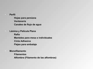 • Perfil
Hojas para persiana
Ventanería
Canales de flujo de agua
• Lámina y Película Plana
Rafia
Manteles para mesa e individuales
Cinta Adhesiva
Flejes para embalaje
• Monofilamento
Filamentos
Alfombra (Filamento de las alfombras)
 