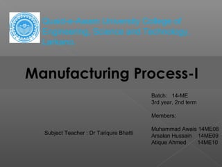 Manufacturing Process-I
Subject Teacher : Dr Tariqure Bhatti
Quaid-e-Awam University College of
Engineering, Science and Technology,
Larkano.
Batch: 14-ME
3rd year, 2nd term
Members:
Muhammad Awais 14ME08
Arsalan Hussain 14ME09
Atique Ahmed 14ME10
 