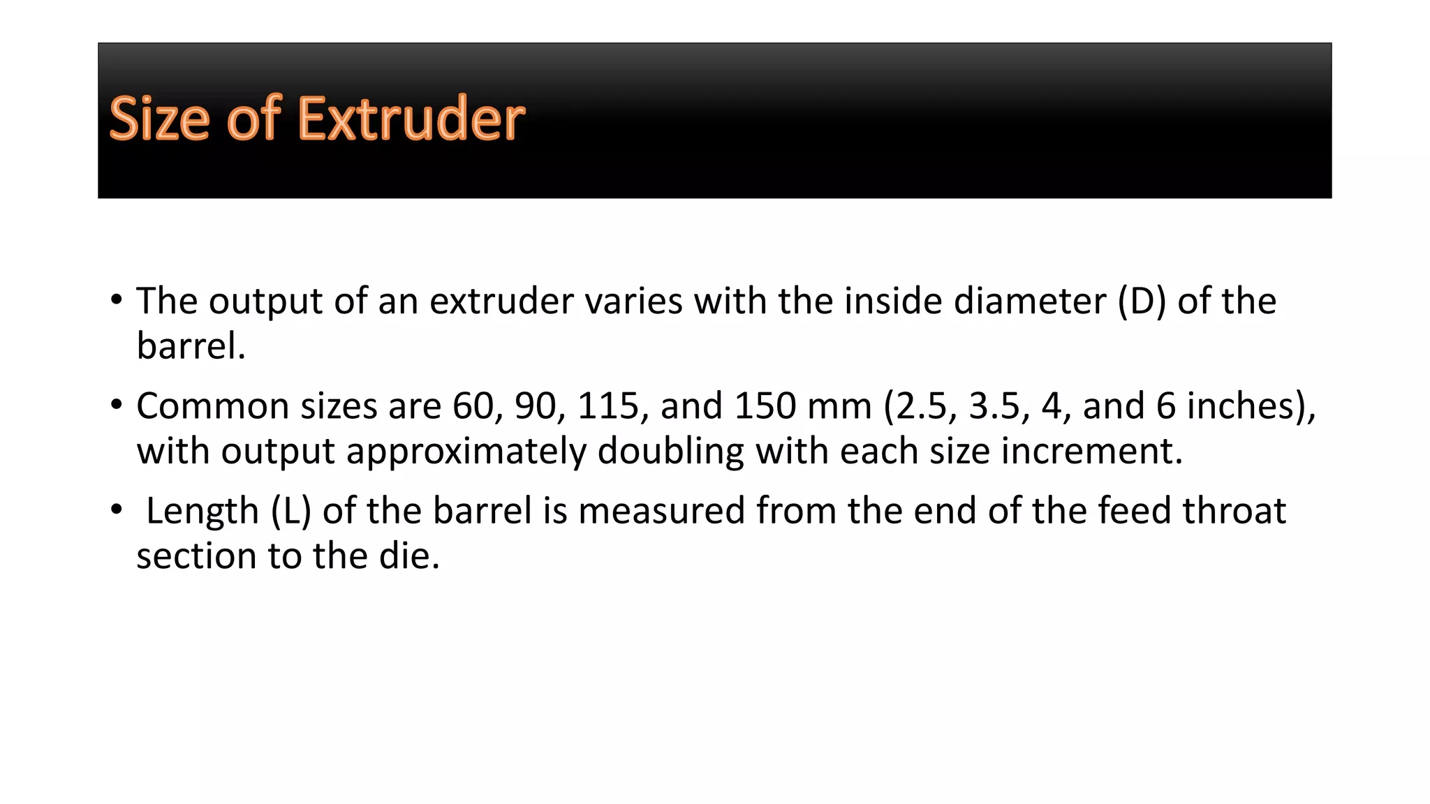 • The output of an extruder varies with the inside diameter (D) of the
barrel.
• Common sizes are 60, 90, 115, and 150 mm (2.5, 3.5, 4, and 6 inches),
with output approximately doubling with each size increment.
• Length (L) of the barrel is measured from the end of the feed throat
section to the die.
 