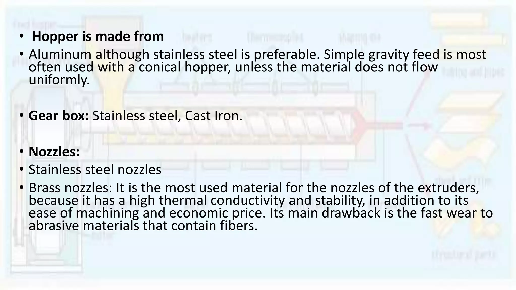 • Hopper is made from
• Aluminum although stainless steel is preferable. Simple gravity feed is most
often used with a conical hopper, unless the material does not flow
uniformly.
• Gear box: Stainless steel, Cast Iron.
• Nozzles:
• Stainless steel nozzles
• Brass nozzles: It is the most used material for the nozzles of the extruders,
because it has a high thermal conductivity and stability, in addition to its
ease of machining and economic price. Its main drawback is the fast wear to
abrasive materials that contain fibers.
 
