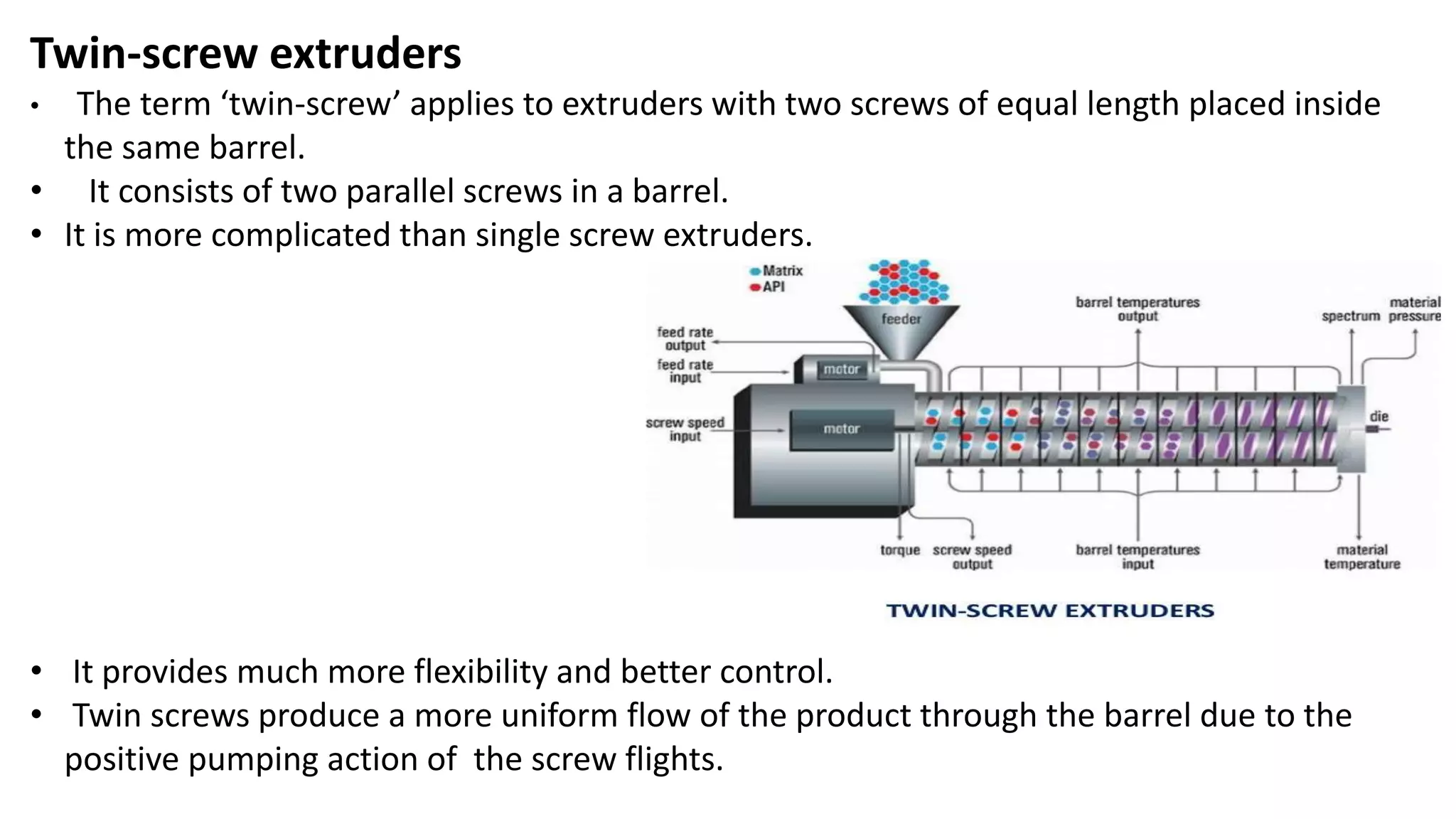 Twin-screw extruders
• The term ‘twin-screw’ applies to extruders with two screws of equal length placed inside
the same barrel.
• It consists of two parallel screws in a barrel.
• It is more complicated than single screw extruders.
• It provides much more flexibility and better control.
• Twin screws produce a more uniform flow of the product through the barrel due to the
positive pumping action of the screw flights.
 