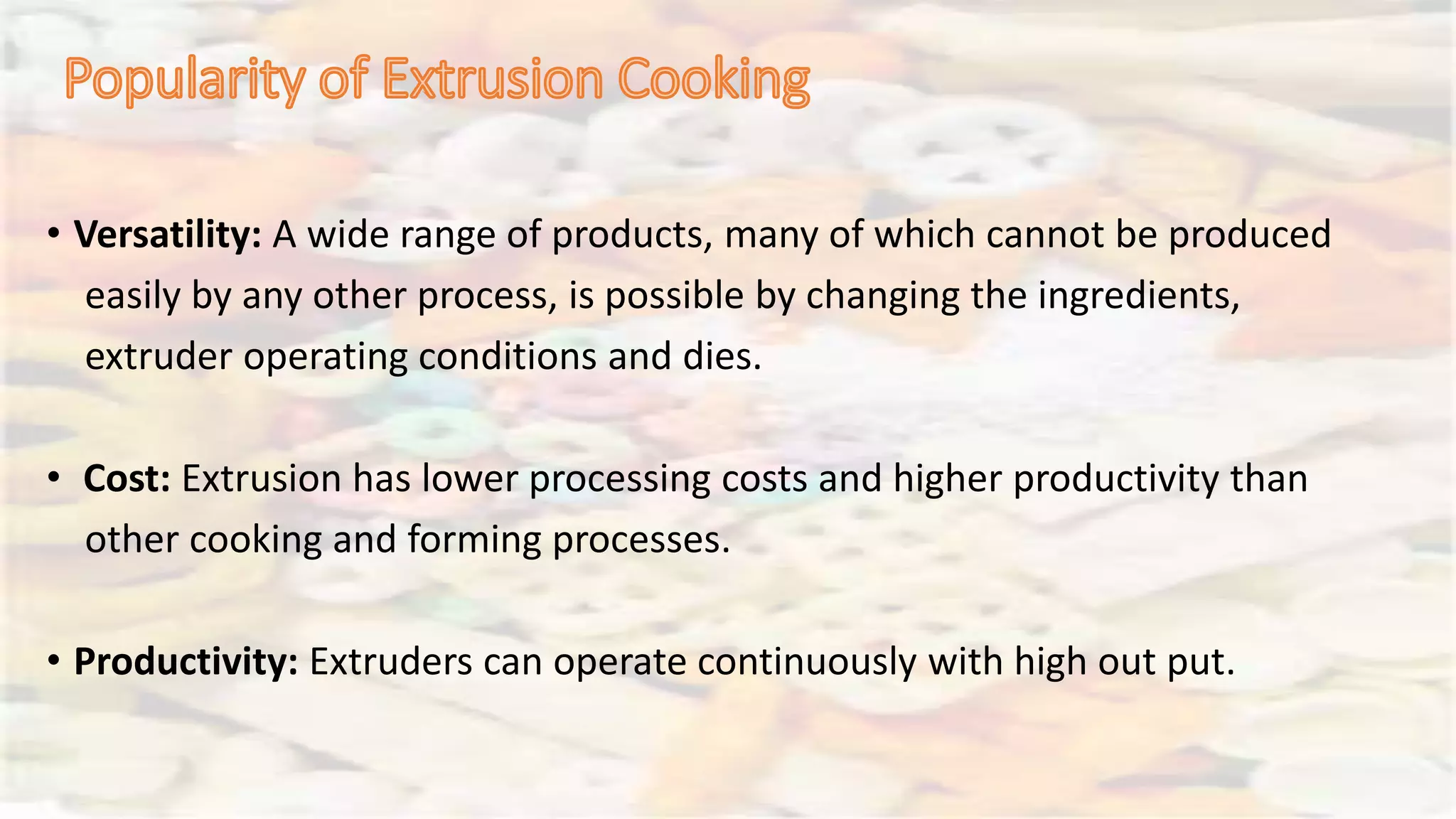 • Versatility: A wide range of products, many of which cannot be produced
easily by any other process, is possible by changing the ingredients,
extruder operating conditions and dies.
• Cost: Extrusion has lower processing costs and higher productivity than
other cooking and forming processes.
• Productivity: Extruders can operate continuously with high out put.
 