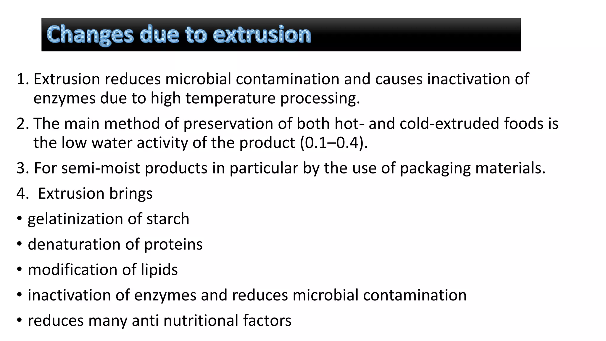 1. Extrusion reduces microbial contamination and causes inactivation of
enzymes due to high temperature processing.
2. The main method of preservation of both hot- and cold-extruded foods is
the low water activity of the product (0.1–0.4).
3. For semi-moist products in particular by the use of packaging materials.
4. Extrusion brings
• gelatinization of starch
• denaturation of proteins
• modification of lipids
• inactivation of enzymes and reduces microbial contamination
• reduces many anti nutritional factors
 