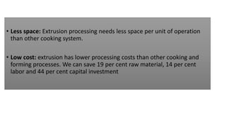 • Less space: Extrusion processing needs less space per unit of operation
than other cooking system.
• Low cost: extrusion has lower processing costs than other cooking and
forming processes. We can save 19 per cent raw material, 14 per cent
labor and 44 per cent capital investment
 